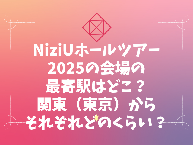 NiziUホールツアー2025の会場の最寄駅はどこ？関東（東京）からそれぞれどのくらい？
